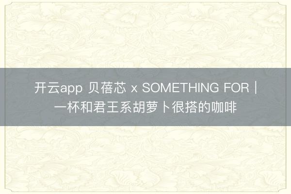 开云app 贝蓓芯 x SOMETHING FOR|一杯和君王系胡萝卜很搭的咖啡