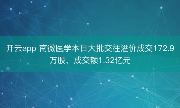开云app 南微医学本日大批交往溢价成交172.9万股，成交额1.32亿元