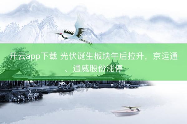 开云app下载 光伏诞生板块午后拉升，京运通、通威股份涨停