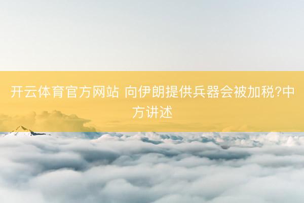 开云体育官方网站 向伊朗提供兵器会被加税?中方讲述