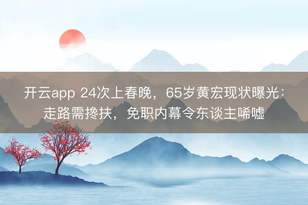 开云app 24次上春晚，65岁黄宏现状曝光：走路需搀扶，免职内幕令东谈主唏嘘