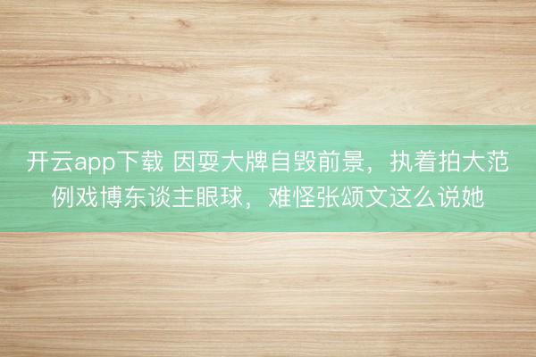 开云app下载 因耍大牌自毁前景，执着拍大范例戏博东谈主眼球，难怪张颂文这么说她