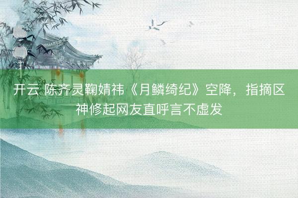 开云 陈齐灵鞠婧祎《月鳞绮纪》空降，指摘区神修起网友直呼言不虚发