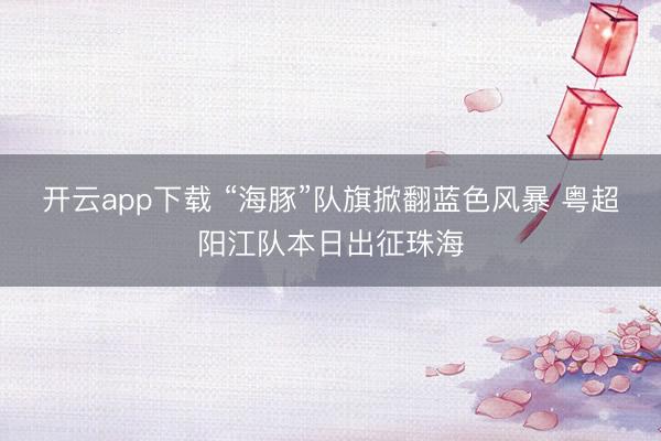 开云app下载 “海豚”队旗掀翻蓝色风暴 粤超阳江队本日出征珠海