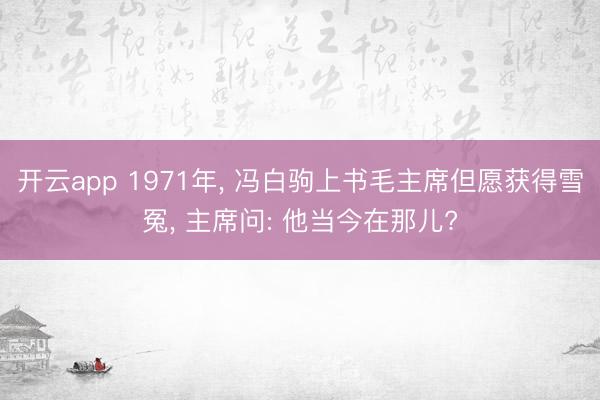 开云app 1971年， 冯白驹上书毛主席但愿获得雪冤， 主席问: 他当今在那儿?