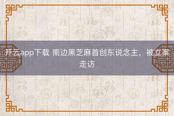 开云app下载 南边黑芝麻首创东说念主，被立案走访