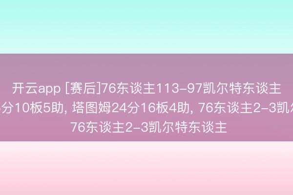 开云app [赛后]76东谈主113-97凯尔特东谈主， 马克西25分10板5助， 塔图姆24分16板4助， 76东谈主2-3凯尔特东谈主