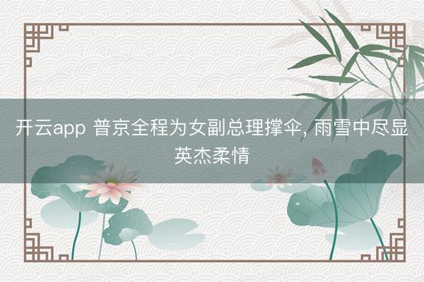 开云app 普京全程为女副总理撑伞， 雨雪中尽显英杰柔情