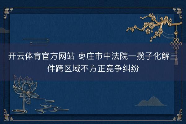 开云体育官方网站 枣庄市中法院一揽子化解三件跨区域不方正竞争纠纷