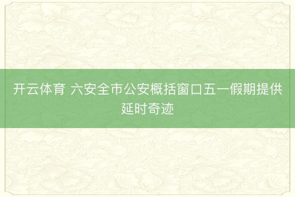 开云体育 六安全市公安概括窗口五一假期提供延时奇迹