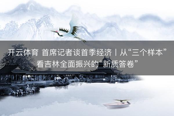 开云体育 首席记者谈首季经济丨从“三个样本”看吉林全面振兴的“新质答卷”