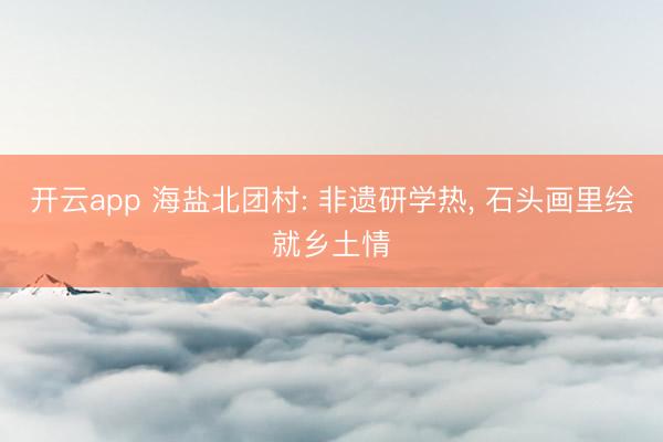开云app 海盐北团村: 非遗研学热， 石头画里绘就乡土情
