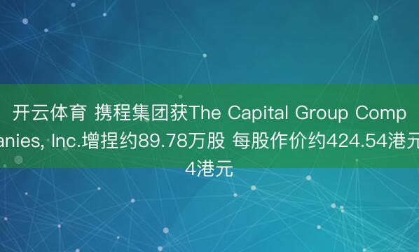 开云体育 携程集团获The Capital Group Companies， Inc.增捏约89.78万股 每股作价约424.54港元