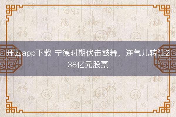 开云app下载 宁德时期伏击鼓舞，连气儿转让238亿元股票