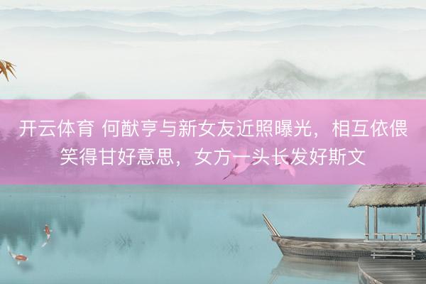 开云体育 何猷亨与新女友近照曝光，相互依偎笑得甘好意思，女方一头长发好斯文