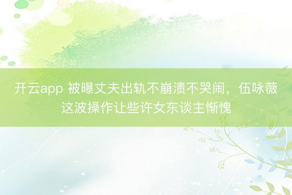 开云app 被曝丈夫出轨不崩溃不哭闹，伍咏薇这波操作让些许女东谈主惭愧