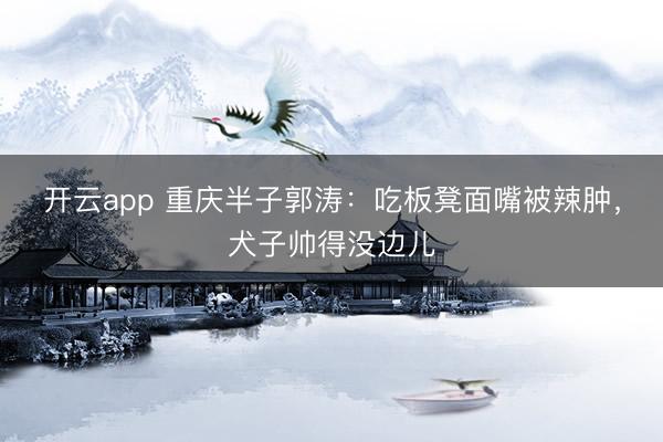 开云app 重庆半子郭涛：吃板凳面嘴被辣肿，犬子帅得没边儿