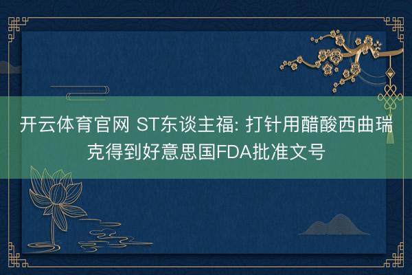 开云体育官网 ST东谈主福: 打针用醋酸西曲瑞克得到好意思国FDA批准文号