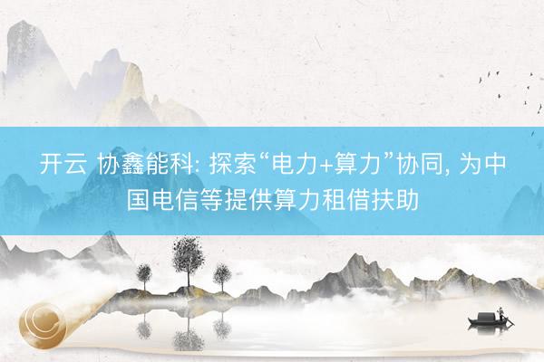开云 协鑫能科: 探索“电力+算力”协同， 为中国电信等提供算力租借扶助