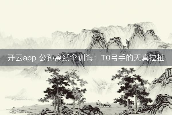 开云app 公孙离纸伞训诲：T0弓手的天真拉扯