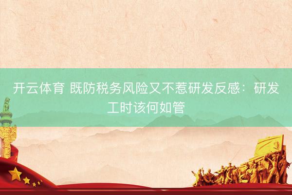 开云体育 既防税务风险又不惹研发反感：研发工时该何如管
