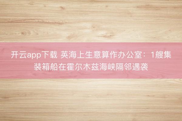 开云app下载 英海上生意算作办公室：1艘集装箱船在霍尔木兹海峡隔邻遇袭