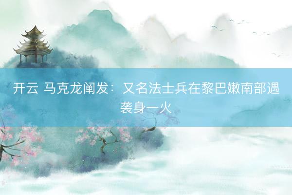 开云 马克龙阐发：又名法士兵在黎巴嫩南部遇袭身一火