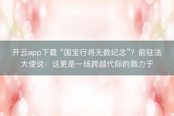 开云app下载 “国宝行将无数纪念”？前驻法大使说：这更是一场跨越代际的戮力于
