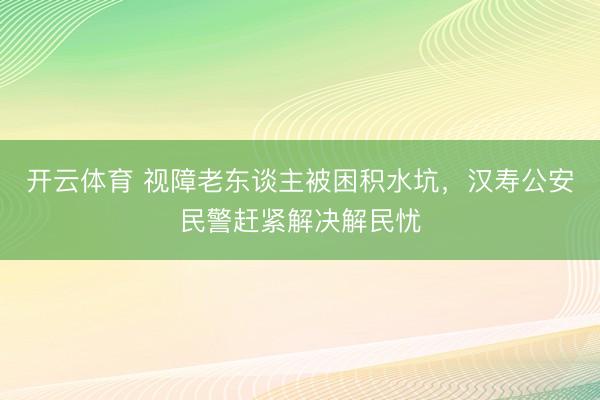 开云体育 视障老东谈主被困积水坑，汉寿公安民警赶紧解决解民忧