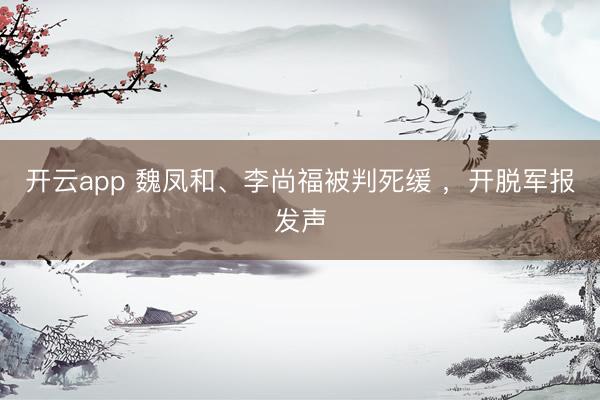 开云app 魏凤和、李尚福被判死缓 ，开脱军报发声